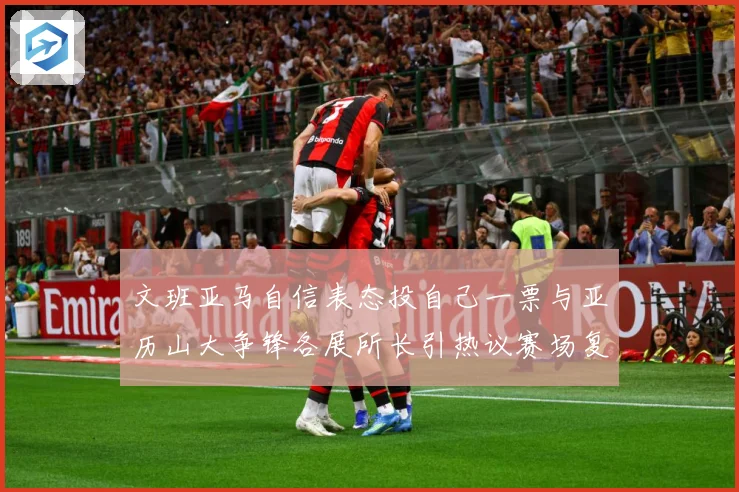 文班亚马自信表态投自己一票与亚历山大争锋各展所长引热议赛场复盘：最新赛事动态与深度分析