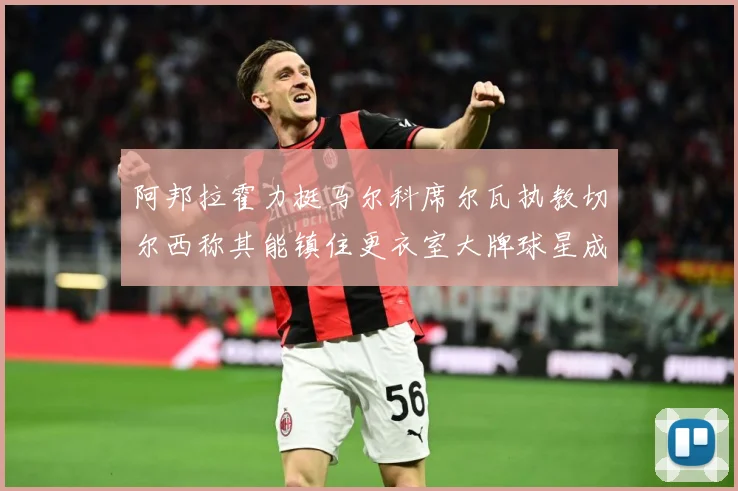 阿邦拉霍力挺马尔科席尔瓦执教切尔西称其能镇住更衣室大牌球星成长观察：最新赛事动态与深度分析