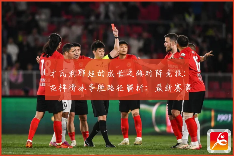 才瓦利耶娃的成长之路对阵竞技：花样滑冰争胜路径解析：最新赛事动态与深度分析