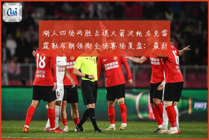 湖人四场两胜击退火箭次轮力克雷霆勒布朗领衔全场赛场复盘：最新赛事动态与深度分析