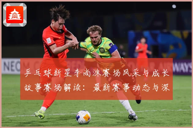 乒乓球新星李尚洙赛场风采与成长故事赛场解读：最新赛事动态与深度分析