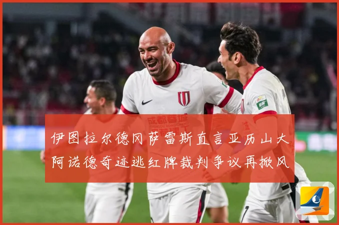 伊图拉尔德冈萨雷斯直言亚历山大阿诺德奇迹逃红牌裁判争议再掀风战术观察：最新赛事动态与深度分析