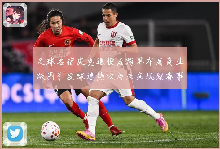 足球名宿皮克退役后跨界布局商业版图引发球迷热议与未来规划赛事前瞻：最新赛事动态与深度分析