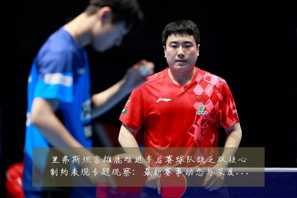 里弗斯坦言雄鹿难进季后赛球队缺乏双核心制约表现专题观察：最新赛事动态与深度分析